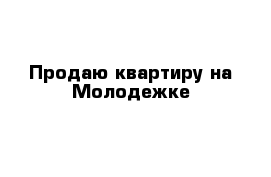 Продаю квартиру на Молодежке